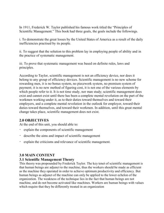 In 1911, Frederick W. Taylor published his famous work titled the “Principles of 
Scientific Management.” This book had three goals, the goals include the followings. 
i. To demonstrate the great losses by the United States of America as a result of the daily 
inefficiencies practised by its people. 
ii. To suggest that the solution to this problem lay in employing people of ability and in 
the practice of systematic management. 
iii. To prove that systematic management was based on definite rules, laws and 
principles. 
According to Taylor, scientific management is not an efficiency device, nor does it 
belong to any group of efficiency devices. Scientific management is no new scheme for 
rewarding men, it is no bonus system, no piecework system, no premium system of 
payment; it is no new method of figuring cost, it is not one of the various elements by 
which people refer to it. It is not time study, nor man study; scientific management does 
exist and cannot exist until there has been a complete mental revolution on the part of the 
workmen working under it, as to their duties toward themselves and toward their 
employers, and a complete mental revolution in the outlook for employer, toward their 
duties toward themselves, and toward their workmen. In addition, until this great mental 
change takes place, scientific management does not exist. 
2.0 OBJECTIVES 
At the end of this unit, you should able to: 
 explain the components of scientific management 
 describe the aims and impact of scientific management 
 explain the criticisms and relevance of scientific management. 
3.0 MAIN CONTENT 
3.1 Scientific Management Theory 
This theory was propounded by Frederick Taylor. The key tenet of scientific management is 
that human beings are adjunct to the machine, thus the workers should be made as efficient 
as the machine they operated in order to achieve optimum productivity and efficiency. But 
human beings as adjunct of the machine can only be applied to the lower echelon of the 
organization. The weakness of the technique lies in the fact that human beings are not 
machine, and do not become activated like machines. Workers are human beings with values 
which require that they be differently treated in an organization 
 