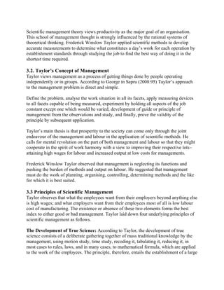 Scientific management theory views productivity as the major goal of an organisation. 
This school of management thought is strongly influenced by the rational systems of 
theoretical thinking. Frederick Winslow Taylor applied scientific methods to develop 
accurate measurements to determine what constitutes a day’s work for each operation by 
establishment standards through studying the job to find the best way of doing it in the 
shortest time required. 
3.2. Taylor’s Concept of Management 
Taylor views management as a process of getting things done by people operating 
independently or in groups. According to George in Sapru (2008:95) Taylor’s approach 
to the management problem is direct and simple. 
Define the problem, analyse the work situation in all its facets, apply measuring devices 
to all facets capable of being measured, experiment by holding all aspects of the job 
constant except one which would be varied, development of guide or principle of 
management from the observations and study, and finally, prove the validity of the 
principle by subsequent application. 
Taylor’s main thesis is that prosperity to the society can come only through the joint 
endeavour of the management and labour in the application of scientific methods. He 
calls for mental revolution on the part of both management and labour so that they might 
cooperate in the spirit of work harmony with a view to improving their respective lots– 
attaining high wages for labour and increased output at low costs for managements. 
Frederick Winslow Taylor observed that management is neglecting its functions and 
pushing the burden of methods and output on labour. He suggested that management 
must do the work of planning, organising, controlling, determining methods and the like 
for which it is best suited. 
3.3 Principles of Scientific Management 
Taylor observes that what the employees want from their employers beyond anything else 
is high wages; and what employers want from their employees most of all is low labour 
cost of manufacturing. The existence or absence of these two elements forms the best 
index to either good or bad management. Taylor laid down four underlying principles of 
scientific management as follows. 
The Development of True Science: According to Taylor, the development of true 
science consists of a deliberate gathering together of mass traditional knowledge by the 
management, using motion study, time study, recoding it, tabulating it, reducing it, in 
most cases to rules, laws, and in many cases, to mathematical formula, which are applied 
to the work of the employees. The principle, therefore, entails the establishment of a large 
 