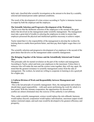 daily task, classified after scientific investigation as the amount to be done by a suitable, 
selected and trained person under optimum conditions. 
The result of the development of a time science according to Taylor is immense increase 
in output by both the employer and the employee. 
The Scientific Selection and Progressive Development of the Workmen: 
Taylor avers that the deliberate selection of the employees is the second of the great 
duties that devolved on the management under scientific management. The management 
must take a great deal of trouble in selecting the employees in order to ensure that 
employee possessed the physical and intellectual qualities necessary to achieve output. 
Taylor stated that it is the responsibility of the management to develop the workers by 
training them to enable them perform better, and then pay them higher wages than ever 
before. 
The scientific selection and progressive development of an employee is the second of the 
great duties that devolve on the management under scientific management. 
The Bringing Together of the Science and the Scientifically Selected and Trained 
Men: 
This principle calls for mental revolution on the part of the workers and management. 
According to Taylor, select and train your employees to the maximum. Unless there is 
someone who will make the men and the science come together, they will stay apart. He 
noted that the greatest resistance to scientific management comes from the side of 
management. The workers, he noted are willing to cooperate in learning to do a good job 
for a higher pay. 
A Uniform Division of Work and Responsibility between Management and 
Workers: 
This is the last principle of scientific management. Here, the management and workers 
should share equal responsibility – with each sector performing the work for which it is 
best suited. With this intimate cooperation, the opportunities for discord and 
conflict are almost eliminated since the exercise of this authority is not arbitrary. 
Thus, under scientific management, science would replace the rule-ofthumb, harmony 
would replace discord, cooperation would replace individualism, maximum output would 
replace restricted output, and each man would be developed to his greatest efficiency and 
prosperity. 
 