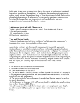 In his quest for a science of management, Taylor discovered or implemented a series of 
innovations pertaining to the machinery of production, the organisational environment, 
and the people who use the machines. Some of these developments include the invention 
of mechanical devices, the development of cost accounting techniques, machine room 
layout and design, purchase and store methods, tool standardisation and room 
reorganisation, and mnemonic classification systems. 
3.4 Components of Scientific Management 
Taylor’s scientific management comprises mainly three components, these are: 
1.time and motion studies 
(ii) wages incentive system 
(iii) functional organisation. 
Time and Motion Studies 
Taylor attributed more than half of the problem of inefficiency to the management’s 
ignorance of the proper time required to perform a task. 
Accordingly, a primary task for scientific management is to establish appropriate 
standards based on scientific investigations of tasks performed using optimal methods 
rather than simple observations of actual performance in the workplace. The primary tool 
of analysis is this investigation is time – and – motion studies. The general procedures 
employed in time – and – motion studies is to break down physical activities into their 
component parts, specify the optimal routine for the performance of each component part, 
and discover the most efficient method for recombining the parts with the more complex 
task. For Taylor, the following steps are involved in the time – and – motion 
studies. 
i. The worker is provided with the best implements. 
ii. The task is divided into elementary units. 
iii. Useless movements are discarded. 
iv. The analyst watches a skilled employee perform the task with the help of a stopwatch. 
v. The elementary movements of the task are grouped in a proper sequence to maximise 
overall efficient task performance. 
vi. The proper method of task performance is recorded and the time required to perform 
the task is determined. 
vii. An allowance to the extent of 20 to 27 percent should be added to the actual working 
time to allow for unavoidable delays. 
viii. Allowances should be made for the time it takes a new employee to learn the job. 
ix. Allowance should be made for rest required for a worker to recover from body 
fatigue. 
 