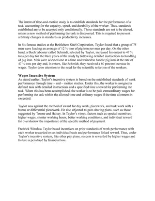 The intent of time-and-motion study is to establish standards for the performance of a 
task, accounting for the capacity, speed, and durability of the worker. Thus, standards 
established are to be accepted only conditionally. Those standards are not to be altered, 
unless a new method of performing the task is discovered. This is required to prevent 
arbitrary changes in standards as productivity increases. 
In his famous studies at the Bethlehem Steel Corporation, Taylor found that a group of 75 
men were loading an average of 12 ½ tons of pig iron per man per day. On the other 
hand, a Duch labourer called Schmidt, selected by Taylor, increased his output to 47 ½ 
tons per day for the three years of the study by following detailed instructions to handling 
of pig iron. Men were selected one at a time and trained to handle pig iron at the rate of 
47 ½ tons per day and, in return, like Schmidt, they received a 60 percent increase in 
wages. Taylor drew attention to the need for the scientific selection of the workers. 
Wages Incentive System 
As stated earlier, Taylor’s incentive system is based on the established standards of work 
performance through time – and – motion studies. Under this, the worker is assigned a 
defined task with detailed instructions and a specified time allowed for performing the 
task. When this has been accomplished, the worker is to be paid extraordinary wages for 
performing the task within the allotted time and ordinary wages if the time allotment is 
exceeded. 
Taylor was against the method of award for day work, piecework, and task work with a 
bonus or differential piecework. He also objected to gain-sharing plans, such as those 
suggested by Towne and Halsey. In Taylor’s views, factors such as special incentives, 
higher wages, shorter working hours, better working conditions, and individual reward 
far overshadow the importance of the specific method of payment. 
Fredrick Winslow Taylor based incentives on prior standards of work performance with 
each worker rewarded on an individual basis and performance linked reward. Thus, under 
Taylor’s incentive system, like other pay plans, success is rewarded by higher wages and 
failure is penalised by financial loss. 
 