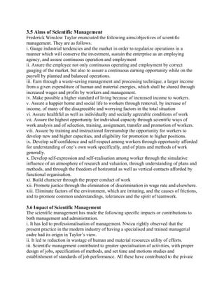 3.5 Aims of Scientific Management 
Frederick Winslow Taylor enunciated the following aims/objectives of scientific 
management. They are as follows. 
i. Gauge industrial tendencies and the market in order to regularize operations in a 
manner which will conserve the investment, sustain the enterprise as an employing 
agency, and assure continuous operation and employment 
ii. Assure the employee not only continuous operating and employment by correct 
gauging of the market, but also to assure a continuous earning opportunity while on the 
payroll by planned and balanced operations. 
iii. Earn through a waste-saving management and processing technique, a larger income 
from a given expenditure of human and material energies, which shall be shared through 
increased wages and profits by workers and management. 
iv. Make possible a higher standard of living because of increased income to workers. 
v. Assure a happier home and social life to workers through removal, by increase of 
income, of many of the disagreeable and worrying factors in the total situation 
vi. Assure healthful as well as individually and socially agreeable conditions of work 
vii. Assure the highest opportunity for individual capacity through scientific ways of 
work analysis and of selection, training, assignment, transfer and promotion of workers. 
viii. Assure by training and instructional foremanship the opportunity for workers to 
develop new and higher capacities, and eligibility for promotion to higher positions. 
ix. Develop self-confidence and self-respect among workers through opportunity afforded 
for understanding of one’s own work specifically, and of plans and methods of work 
generally. 
x. Develop self-expression and self-realisation among worker through the simulative 
influence of an atmosphere of research and valuation, through understanding of plans and 
methods, and through the freedom of horizontal as well as vertical contacts afforded by 
functional organisation. 
xi. Build character through the proper conduct of work 
xii. Promote justice through the elimination of discrimination in wage rate and elsewhere. 
xiii. Eliminate factors of the environment, which are irritating, and the causes of frictions, 
and to promote common understandings, tolerances and the spirit of teamwork. 
3.6 Impact of Scientific Management 
The scientific management has made the following specific impacts or contributions to 
both management and administration. 
i. It has led to professionalisation of management. Nwizu rightly observed that the 
present practice in the modern industry of having a specialised and trained managerial 
cadre had its origin in Taylor’s view. 
ii. It led to reduction in wastage of human and material resources utility of efforts. 
iii. Scientific management contributed to greater specialisation of activities, with proper 
design of jobs, specification of methods, and set time and motions studies and 
establishment of standards of job performance. All these have contributed to the private 
 