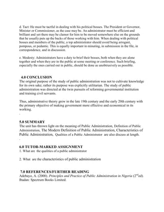 d. Tact: He must be tactful in dealing with his political bosses. The President or Governor, 
Minister or Commissioner, as the case may be. An administrator must be efficient and 
brilliant and yet there may be clamor for him to be moved somewhere else on the grounds 
that he usually puts up the backs of those working with him. When dealing with political 
bosses and members of the public, a top administrator should avoid being arrogant, 
pompous, or pedantic. This is equally important in minuting, in submission in the file, in 
correspondence, and in discussion. 
e. Modesty: Administrators have a duty to brief their bosses, both when they are alone 
together and when they are in the public at some meeting or conference. Such briefing, 
especially the ones carried out in public, should be done as unobtrusively as possible. 
4.0 CONCLUSION 
The original purpose of the study of public administration was not to cultivate knowledge 
for its own sake; rather its purpose was explicitly utilitarian. The study of public 
administration was directed at the twin pursuits of reforming governmental institution 
and training civil servants. 
Thus, administrative theory grew in the late 19th century and the early 20th century with 
the primary objective of making government more effective and economical in its 
working. 
. 
5.0 SUMMARY 
The unit has thrown light on the meaning of Public Administration, Definition of Public 
Administration, The Modern Definition of Public Administration, Characteristics of 
Public Administration, Qualities of a Public Administrator are also discuss at length. 
. 
6.0 TUTOR-MARKED ASSIGNMENT 
1. What are the qualities of a public administrator 
2. What are the characteristics of public administration 
7.0 REFERENCES/FURTHER READING 
Adebayo, A. (2000). Principles and Practice of Public Administration in Nigeria (2nded). 
Ibadan: Spectrum Books Limited. 
 