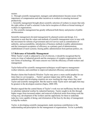 sectors. 
iv. Through scientific management, managers and administrators became aware of the 
importance of compensation and other incentives to workers in ensuring increased 
productivity. 
v. Scientific management brought about scientific selection of workers to ensure that only 
the right caliber of staff is selected. It also led to inception of efforts at formal training of 
workers in organisations. 
vi. The scientific management has greatly influenced both theory and practice of public 
administration. 
Scientific management elevated management by planned system and design. It is 
important to note that the values and methods of scientific management were in tune with 
the movement for reforms of government and civil service such as centralisation of 
authority, and accountability, introduction of business methods to public administration 
and the consequent acceptance of efficiency as a primary goal of administration; 
establishment of merit systems; freeing public administration from partisan politics, etc. 
3.7 Relevance of Scientific Management 
While Taylor’s work is subjected to a lot of criticism, it should be recognised that he 
wrote at a time of industrial growth and the emergence of complex organisations with 
new forms of technology. His main concern was with the efficiency of both workers and 
management. 
Taylor believed his scientific management techniques would improve management– 
worker relations, and contribute to improved industrial efficiency and productivity. 
Drucker claims that Frederick Winslow Taylor may prove a more useful prophet for our 
times than we yet recognize… Taylor’s greatest impact may still be ahead… The 
underdeveloped and developing countries are now reaching the stage where they need 
Taylor and scientific management. But the need to study Taylor anew and apply him may 
be greatest in the developed countries (Sapru, 2008:109). 
Drucker argued that the central theme of Taylor’s work was not inefficiency but the need 
to substitute industrial warfare by industrial harmony. Taylor sought to do this through 
higher wages from increased output; and removal of physical strain from doing work the 
wrong way; development of the workers and the opportunity for them to undertake 
tasks hey were capable of doing; and elimination of the boss by the duty of management 
to help the workers. 
Taylor, in developing scientific management, made enormous contributions to the 
understanding and prescription for the management of organisations. Yet he is probably 
 