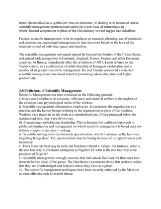 better characterised as a synthesizer than an innovator. In dealing with industrial unrest, 
scientific management promoted and called for a new look of harmonious an 
whole–hearted cooperation in place of the old tendency toward rugged individualism. 
Further, scientific management, with its emphasis on research, planning, use of standards, 
and cooperation, encouraged management to take decisions based on the laws of the 
situation instead of individual guess and intuition. 
The scientific management movement spread far beyond the borders of the United States, 
and gained wide recognition in Germany, England, France, Sweden and other European 
countries. In Russia, immediately after the revolution of 1917, Lenin referred to the 
Taylor system, as a combination of subtle brutality of bourgeois exploitation and a 
number of its greatest scientific management. He and Trotsky sponsored a state–led 
scientific management movement aimed at promoting labour discipline and higher 
productivity. 
3.8 Criticisms of Scientific Management 
Scientific Management has been criticised on the following grounds. 
i. It lays much emphasis on economy, efficiency and material welfare to the neglect of 
the emotional and psychological needs of the workers. 
ii. Scientific management dehumanises employees. It considered the organisation as a 
machine and the human beings working in the organisation as parts of the machine. 
Workers were meant to do the work at a standardised rate. If they produced below the 
standardised rate, they were thrown out. 
iii. It encourages authoritarian leadership. This is because the traditional approach to 
public administration and management on which scientific management is based does not 
tolerate composite decision – making. 
iv. Scientific management recommends specialisation, which it assumes as the best way 
of getting things done. Yet, specialisation may be boring because of its repetitiveness and 
monotony. 
v. There is no one best way to carry out functions related to values. For instance, what is 
the one best way to eliminate corruption in Nigeria? Or what is the one best way to be 
president of Nigeria? 
vi. Scientific management wrongly assumes that individuals first look for their own best 
interests before those of the group. The Hawthorne experiment shows that workers realise 
that they are disadvantaged and helpless unless they exist as a group. 
vii. The scientific management techniques have been severely criticised by the Marxists 
as mere efficient tools to exploit labour. 
 