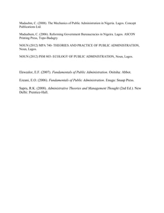Madaubm, C. (2008). The Mechanics of Public Administration in Nigeria. Lagos. Concept 
Publications Ltd. 
Maduabum, C. (2006). Reforming Government Bureaucracies in Nigeira. Lagos. ASCON 
Printing Press, Topo-Badagry 
NOUN (2012) MPA 740- THEORIES AND PRACTICE OF PUBLIC ADMINISTRATION, 
Noun, Lagos. 
NOUN (2012) PSM 803- ECOLOGY OF PUBLIC ADMINISTRATION, Noun, Lagos. 
Ekwealor, E.F. (2007). Fundamentals of Public Administration. Onitsha: Abbot. 
Ezeani, E.O. (2006). Fundamentals of Public Administration. Enugu: Snaap Press. 
Sapru, R.K. (2008). Administrative Theories and Management Thought (2nd Ed.). New 
Delhi: Prentice-Hall. 
 