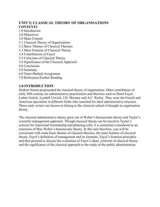 UNIT 5; CLASSICAL THEORY OF ORGANISATIONS 
CONTENTS 
1.0 Introduction 
2.0 Objectives 
3.0 Main Content 
3.1 Classical Theory of Organisations 
3.2 Basic Themes of Classical Theories 
3.3 Main Features of Classical Theory 
3.4 Contributions of Fayol 
3.5 Criticisms of Classical Theory 
3.6 Significance of the Classical Approach 
4.0 Conclusion 
5.0 Summary 
6.0 Tutor-Marked Assignment 
7.0 References/Further Reading 
1.0 INTRODUCTION 
Herbert Simon propounded the classical theory of organisation. Other contributors of 
early 20th century are administrative practitioners and theorists such as Henri Fayol, 
Luther Gulick, Lyndall Urwick, J.D. Mooney and A.C. Reiley. They were the French and 
American specialists in different fields who searched for ideal administrative structure. 
These early writers are known to belong to the classical school of thought in organisation 
theory. 
The classical administrative theory grew out of Weber’s bureaucratic theory and Taylor’s 
scientific management approach. Though classical theory can be traced to Taylor’s 
concern for functional foremanship and planning cells, it is sometimes considered as an 
extension of Max Weber’s bureaucratic theory. In this unit therefore, you will be 
conversant with some basic themes of classical theories, the main features of classical 
theory, Fayol’s definition of management and its elements, Fayol’s fourteen principles 
and then proceed to discuss the evaluation of Fayol’s ideas, criticism of classical theory 
and the significance of the classical approach to the study of the public administration. 
 