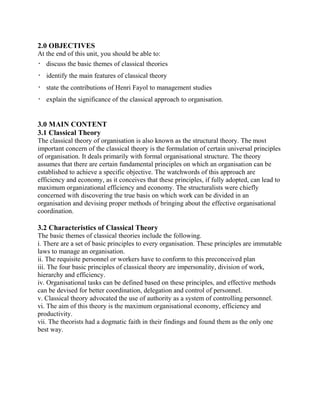 2.0 OBJECTIVES 
At the end of this unit, you should be able to: 
 discuss the basic themes of classical theories 
 identify the main features of classical theory 
 state the contributions of Henri Fayol to management studies 
 explain the significance of the classical approach to organisation. 
3.0 MAIN CONTENT 
3.1 Classical Theory 
The classical theory of organisation is also known as the structural theory. The most 
important concern of the classical theory is the formulation of certain universal principles 
of organisation. It deals primarily with formal organisational structure. The theory 
assumes that there are certain fundamental principles on which an organisation can be 
established to achieve a specific objective. The watchwords of this approach are 
efficiency and economy, as it conceives that these principles, if fully adopted, can lead to 
maximum organizational efficiency and economy. The structuralists were chiefly 
concerned with discovering the true basis on which work can be divided in an 
organisation and devising proper methods of bringing about the effective organisational 
coordination. 
3.2 Characteristics of Classical Theory 
The basic themes of classical theories include the following. 
i. There are a set of basic principles to every organisation. These principles are immutable 
laws to manage an organisation. 
ii. The requisite personnel or workers have to conform to this preconceived plan 
iii. The four basic principles of classical theory are impersonality, division of work, 
hierarchy and efficiency. 
iv. Organisational tasks can be defined based on these principles, and effective methods 
can be devised for better coordination, delegation and control of personnel. 
v. Classical theory advocated the use of authority as a system of controlling personnel. 
vi. The aim of this theory is the maximum organisational economy, efficiency and 
productivity. 
vii. The theorists had a dogmatic faith in their findings and found them as the only one 
best way. 
 