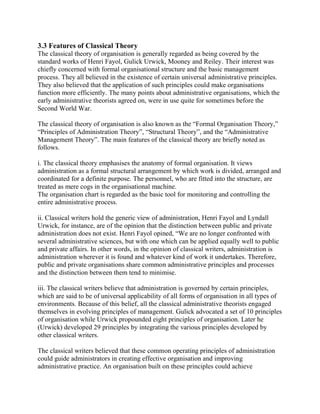 3.3 Features of Classical Theory 
The classical theory of organisation is generally regarded as being covered by the 
standard works of Henri Fayol, Gulick Urwick, Mooney and Reiley. Their interest was 
chiefly concerned with formal organisational structure and the basic management 
process. They all believed in the existence of certain universal administrative principles. 
They also believed that the application of such principles could make organisations 
function more efficiently. The many points about administrative organisations, which the 
early administrative theorists agreed on, were in use quite for sometimes before the 
Second World War. 
The classical theory of organisation is also known as the “Formal Organisation Theory,” 
“Principles of Administration Theory”, “Structural Theory”, and the “Administrative 
Management Theory”. The main features of the classical theory are briefly noted as 
follows. 
i. The classical theory emphasises the anatomy of formal organisation. It views 
administration as a formal structural arrangement by which work is divided, arranged and 
coordinated for a definite purpose. The personnel, who are fitted into the structure, are 
treated as mere cogs in the organisational machine. 
The organisation chart is regarded as the basic tool for monitoring and controlling the 
entire administrative process. 
ii. Classical writers hold the generic view of administration, Henri Fayol and Lyndall 
Urwick, for instance, are of the opinion that the distinction between public and private 
administration does not exist. Henri Fayol opined, “We are no longer confronted with 
several administrative sciences, but with one which can be applied equally well to public 
and private affairs. In other words, in the opinion of classical writers, administration is 
administration wherever it is found and whatever kind of work it undertakes. Therefore, 
public and private organisations share common administrative principles and processes 
and the distinction between them tend to minimise. 
iii. The classical writers believe that administration is governed by certain principles, 
which are said to be of universal applicability of all forms of organisation in all types of 
environments. Because of this belief, all the classical administrative theorists engaged 
themselves in evolving principles of management. Gulick advocated a set of 10 principles 
of organisation while Urwick propounded eight principles of organisation. Later he 
(Urwick) developed 29 principles by integrating the various principles developed by 
other classical writers. 
The classical writers believed that these common operating principles of administration 
could guide administrators in creating effective organisation and improving 
administrative practice. An organisation built on these principles could achieve 
 