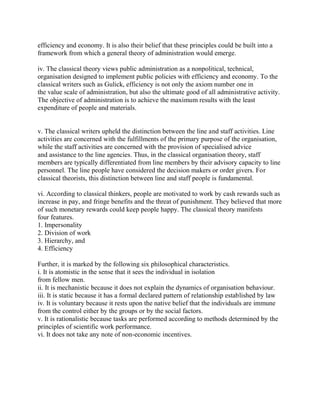 efficiency and economy. It is also their belief that these principles could be built into a 
framework from which a general theory of administration would emerge. 
iv. The classical theory views public administration as a nonpolitical, technical, 
organisation designed to implement public policies with efficiency and economy. To the 
classical writers such as Gulick, efficiency is not only the axiom number one in 
the value scale of administration, but also the ultimate good of all administrative activity. 
The objective of administration is to achieve the maximum results with the least 
expenditure of people and materials. 
v. The classical writers upheld the distinction between the line and staff activities. Line 
activities are concerned with the fulfillments of the primary purpose of the organisation, 
while the staff activities are concerned with the provision of specialised advice 
and assistance to the line agencies. Thus, in the classical organisation theory, staff 
members are typically differentiated from line members by their advisory capacity to line 
personnel. The line people have considered the decision makers or order givers. For 
classical theorists, this distinction between line and staff people is fundamental. 
vi. According to classical thinkers, people are motivated to work by cash rewards such as 
increase in pay, and fringe benefits and the threat of punishment. They believed that more 
of such monetary rewards could keep people happy. The classical theory manifests 
four features. 
1. Impersonality 
2. Division of work 
3. Hierarchy, and 
4. Efficiency 
Further, it is marked by the following six philosophical characteristics. 
i. It is atomistic in the sense that it sees the individual in isolation 
from fellow men. 
ii. It is mechanistic because it does not explain the dynamics of organisation behaviour. 
iii. It is static because it has a formal declared pattern of relationship established by law 
iv. It is voluntary because it rests upon the native belief that the individuals are immune 
from the control either by the groups or by the social factors. 
v. It is rationalistic because tasks are performed according to methods determined by the 
principles of scientific work performance. 
vi. It does not take any note of non-economic incentives. 
 