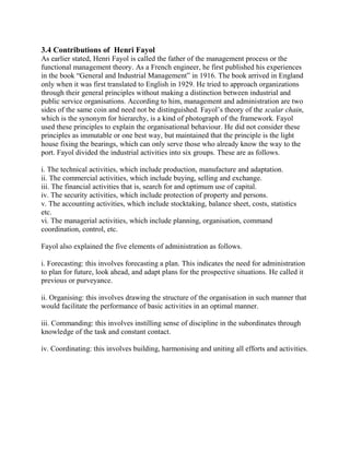 3.4 Contributions of Henri Fayol 
As earlier stated, Henri Fayol is called the father of the management process or the 
functional management theory. As a French engineer, he first published his experiences 
in the book “General and Industrial Management” in 1916. The book arrived in England 
only when it was first translated to English in 1929. He tried to approach organizations 
through their general principles without making a distinction between industrial and 
public service organisations. According to him, management and administration are two 
sides of the same coin and need not be distinguished. Fayol’s theory of the scalar chain, 
which is the synonym for hierarchy, is a kind of photograph of the framework. Fayol 
used these principles to explain the organisational behaviour. He did not consider these 
principles as immutable or one best way, but maintained that the principle is the light 
house fixing the bearings, which can only serve those who already know the way to the 
port. Fayol divided the industrial activities into six groups. These are as follows. 
i. The technical activities, which include production, manufacture and adaptation. 
ii. The commercial activities, which include buying, selling and exchange. 
iii. The financial activities that is, search for and optimum use of capital. 
iv. The security activities, which include protection of property and persons. 
v. The accounting activities, which include stocktaking, balance sheet, costs, statistics 
etc. 
vi. The managerial activities, which include planning, organisation, command 
coordination, control, etc. 
Fayol also explained the five elements of administration as follows. 
i. Forecasting: this involves forecasting a plan. This indicates the need for administration 
to plan for future, look ahead, and adapt plans for the prospective situations. He called it 
previous or purveyance. 
ii. Organising: this involves drawing the structure of the organisation in such manner that 
would facilitate the performance of basic activities in an optimal manner. 
iii. Commanding: this involves instilling sense of discipline in the subordinates through 
knowledge of the task and constant contact. 
iv. Coordinating: this involves building, harmonising and uniting all efforts and activities. 
 