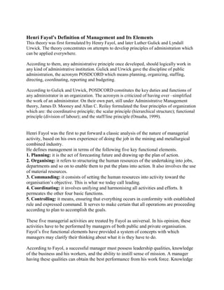 Henri Fayol’s Definition of Management and Its Elements 
This theory was first formulated by Henry Fayol, and later Luther Gulick and Lyndall 
Urwick. The theory concentrates on attempts to develop principles of administration which 
can be applied everywhere. 
According to them, any administrative principle once developed, should logically work in 
any kind of administrative institution. Gulick and Urwick gave the discipline of public 
administration, the acronym POSDCORD which means planning, organizing, staffing, 
directing, coordinating, reporting and budgeting. 
According to Gulick and Urwick, POSDCORD constitutes the key duties and functions of 
any administrator in an organization. The acronym is criticized of having over –simplified 
the work of an administrator. On their own part, still under Administrative Management 
theory, James D. Mooney and Allan C. Reilay formulated the four principles of organization 
which are: the coordinative principle; the scalar principle (hierarchical structure); functional 
principle (division of labour); and the staff/line principle (Onuaha, 1999). 
Henri Fayol was the first to put forward a classic analysis of the nature of managerial 
activity, based on his own experience of doing the job in the mining and metallurgical 
combined industry. 
He defines management in terms of the following five key functional elements. 
1. Planning: it is the act of forecasting future and drawing up the plan of action. 
2. Organising: it refers to structuring the human resources of the undertaking into jobs, 
departments and so on to enable them to put the plans into action. It also involves the use 
of material resources. 
3. Commanding: it consists of setting the human resources into activity toward the 
organisation’s objective. This is what we today call leading. 
4. Coordinating: it involves unifying and harmonising all activities and efforts. It 
permeates the other four basic functions. 
5. Controlling: it means, ensuring that everything occurs in conformity with established 
rule and expressed command. It serves to make certain that all operations are proceeding 
according to plan to accomplish the goals. 
These five managerial activities are treated by Fayol as universal. In his opinion, these 
activities have to be performed by managers of both public and private organisation. 
Fayol’s five functional elements have provided a system of concepts with which 
managers may clarify their thinking about what it is they have to do. 
According to Fayol, a successful manager must possess leadership qualities, knowledge 
of the business and his workers, and the ability to instill sense of mission. A manager 
having these qualities can obtain the best performance from his work force. Knowledge 
 