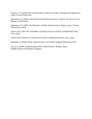 Eneanya A. N. (2010) Public Administration in Nigeria; Principle, Techniques and Applications, 
Lagos, Concept Publications. 
Maduabum, C.P. (2006). Reforming Government Bureaucracies in Nigeria: The Journey So Far. 
Badagry: ASCON Press. 
Maduabum, C.P. (2008). The Mechanics of Public Administration in Nigeria. Lagos: Concept 
Publications Limited. 
NOUN (2012) MPA 740- THEORIES AND PRACTICE OF PUBLIC ADMINISTRATION, 
Noun, Lagos. 
NOUN (2012) PSM 803- ECOLOGY OF PUBLIC ADMINISTRATION, Noun, Lagos. 
Polinaidu, S. (2004). Public Administration. New Delhi: Galgotia Publications PVT. 
Ujo, A.A. (2004). Understanding Public Administration. Kaduna: Joyce 
Graphic Printer & Publishers Company. 
 