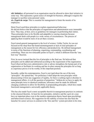 xiii. Initiative: all personnel in an organisation must be allowed to show their initiative in 
some way. This represents a great source of strength for business, although it requires the 
manager to sacrifice some personal vanity. 
xiv. Esprit de corps: This is essential for management to foster the morale of its 
employees. 
Henri Fayol used these principles to explain organisational behaviour. 
He did not believe that the principles of organisation and administration were immutable 
laws. They may, at best, serve as guidelines for managers in performing their duties. 
These principles have to be flexible and adaptable to varying situations because 
management deals with people in a wide variety of circumstances. The process of 
applying them would be more of an art than a science. 
Fayol raised general management to the level of science. Unlike Taylor, he was not 
focused on the shop floor but found mismanagement or lack of clear principles of 
management as the reason for low efficiency and productivity. He defined management 
in terms of the functions of planning, organising, commanding, coordinating and 
controlling. There are two noticeable points in Fayol’s, which is different from the “one 
best way” theorists. 
First, he never insisted that this list of principles is the final one. He believed that 
principles can be added and subtracted according to the requirement of the organisation. 
Fayol observed that every administrative rule or advice strengthens the human part of an 
organisation or facilitates its working and has its place among the principles for so long 
as experience proves it to be worthy of this important position. 
Secondly, unlike his contemporaries, Fayol is not rigid about the use of the term 
“principles”. He opined that, “for preference I shall adopt the term principles while 
disassociating it from any suggestion of rigidity, for there is nothing rigid or absolute in 
management affairs, it is all the question of proportion.” Seldom do we have to apply the 
same principle twice in identical conditions; allowance must be made for different 
changing conditions to allow for flexibility in propounding principles, which have made 
functional management a universally applicable theory. 
This has also made Fayol a more acceptable theorist in management practices in contrasts 
to the classical theorists. At least his two principles, initiative and the esprit de corps 
have an important place even in the modern organisation theory based upon psychology 
and behavioural sciences. His suggestion for the stability of tenure has also been the 
launcher for career services in contrast to the ‘hire and fire’ system prevalent in his time. 
 