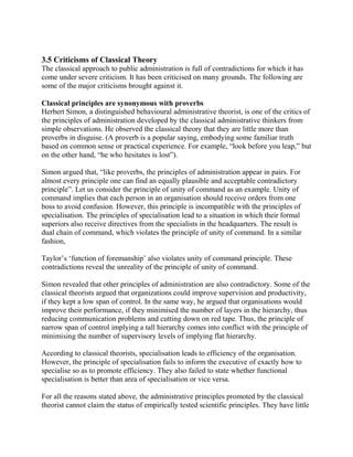 3.5 Criticisms of Classical Theory 
The classical approach to public administration is full of contradictions for which it has 
come under severe criticism. It has been criticised on many grounds. The following are 
some of the major criticisms brought against it. 
Classical principles are synonymous with proverbs 
Herbert Simon, a distinguished behavioural administrative theorist, is one of the critics of 
the principles of administration developed by the classical administrative thinkers from 
simple observations. He observed the classical theory that they are little more than 
proverbs in disguise. (A proverb is a popular saying, embodying some familiar truth 
based on common sense or practical experience. For example, “look before you leap,” but 
on the other hand, “he who hesitates is lost”). 
Simon argued that, “like proverbs, the principles of administration appear in pairs. For 
almost every principle one can find an equally plausible and acceptable contradictory 
principle”. Let us consider the principle of unity of command as an example. Unity of 
command implies that each person in an organisation should receive orders from one 
boss to avoid confusion. However, this principle is incompatible with the principles of 
specialisation. The principles of specialisation lead to a situation in which their formal 
superiors also receive directives from the specialists in the headquarters. The result is 
dual chain of command, which violates the principle of unity of command. In a similar 
fashion, 
Taylor’s ‘function of foremanship’ also violates unity of command principle. These 
contradictions reveal the unreality of the principle of unity of command. 
Simon revealed that other principles of administration are also contradictory. Some of the 
classical theorists argued that organizations could improve supervision and productivity, 
if they kept a low span of control. In the same way, he argued that organisations would 
improve their performance, if they minimised the number of layers in the hierarchy, thus 
reducing communication problems and cutting down on red tape. Thus, the principle of 
narrow span of control implying a tall hierarchy comes into conflict with the principle of 
minimising the number of supervisory levels of implying flat hierarchy. 
According to classical theorists, specialisation leads to efficiency of the organisation. 
However, the principle of specialisation fails to inform the executive of exactly how to 
specialise so as to promote efficiency. They also failed to state whether functional 
specialisation is better than area of specialisation or vice versa. 
For all the reasons stated above, the administrative principles promoted by the classical 
theorist cannot claim the status of empirically tested scientific principles. They have little 
 