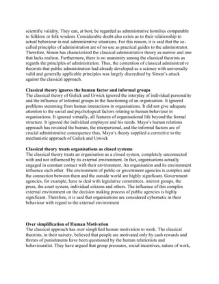 scientific validity. They can, at best, be regarded as administrative homilies comparable 
to folklore or folk wisdom. Considerable doubt also exists as to their relationship to 
actual behaviour in real administrative situations. For this reason, it is said that the so-called 
principles of administration are of no use as practical guides to the administrator. 
Therefore, Simon has characterized the classical administrative theory as narrow and one 
that lacks realism. Furthermore, there is no unanimity among the classical theorists as 
regards the principles of administration. Thus, the contention of classical administrative 
theorists that public administration had already developed as a science with universally 
valid and generally applicable principles was largely discredited by Simon’s attack 
against the classical approach. 
Classical theory ignores the human factor and informal groups 
The classical theory of Gulick and Urwick ignored the interplay of individual personality 
and the influence of informal groups in the functioning of an organisation. It ignored 
problems stemming from human interactions in organisations. It did not give adequate 
attention to the social and psychological factors relating to human behaviour in 
organisations. It ignored virtually, all features of organisational life beyond the formal 
structure. It ignored the individual employee and his needs. Mayo’s human relations 
approach has revealed the human, the interpersonal, and the informal factors are of 
crucial administrative consequence thus, Mayo’s theory supplied a corrective to the 
mechanistic approach of Gulick and Urwick 
Classical theory treats organisations as closed systems 
The classical theory treats an organisation as a closed system, completely unconnected 
with and not influenced by its external environment. In fact, organisations actually 
engaged in constant contact with their environment. An organisation and its environment 
influence each other. The environment of public or government agencies is complex and 
the connection between them and the outside world are highly significant. Government 
agencies, for example, have to deal with legislative committees, interest groups, the 
press, the court system, individual citizens and others. The influence of this complex 
external environment on the decision making process of public agencies is highly 
significant. Therefore, it is said that organisations are considered cybernetic in their 
behaviour with regard to the external environment 
Over simplification of Human Motivation 
The classical approach has over simplified human motivation to work. The classical 
theorists, in their naivety, believed that people are motivated only by cash rewards and 
threats of punishments have been questioned by the human relationists and 
behaviouralist. They have argued that group pressures, social incentives, nature of work, 
 