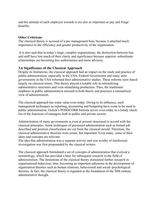 and the attitude of each employee towards it are also as important as pay and fringe 
benefits. 
Other Criticisms 
The classical theory is accused of a pro management bias, because it attached much 
importance to the efficiency and greater productivity of the organisation. 
It is also said that in today’s large, complex organisations, the distinction between line 
and staff have lost much of their clarity and significance because superior–subordinate 
relationships are becoming less authoritarian and more advisory. 
3.6 Significance of the Classical Approach 
Despite its limitations, the classical approach had an impact on the study and practice of 
public administration, especially in the USA. Federal Government and many state 
governments in the USA reformed their administrative studies. These reforms were based 
largely on classical tenets. This theory played a notable role in rationalising 
administrative structures and even stimulating production. Thus, the traditional 
emphasis in public administration stressed in both theory and practices a rationalised 
view of administration. 
The classical approach has some value even today. Owing to its influence, such 
management techniques as reporting, accounting and budgeting have come to be used in 
public administration. Gulick’s POSDCORB formula serves even today as a handy check 
list of the functions of managers both in public and private sectors. 
Administration of many governments is even at present structured in accord with the 
classical principles. Some techniques of personnel administration such as formal job 
described and position classification are cut from the classical mould. Therefore, the 
classical administrative theorists were errant, but important. Even today, some of their 
ideas and concepts are relevant. 
The idea that administration was a separate activity and was worthy of intellectual 
investigation was first propounded by the classical writers. 
The classical approach formulated a set of concepts of administration that evolved a 
terminology, which has provided a base for subsequent research in the field of 
administration. The limitations of the classical theory stimulated further research in 
organisational behaviour, thus, becoming an important milestone in the development of 
organization theories such as human relations, behavioural and social–psychological 
theories. In fact, the classical theory is regarded as the foundation of the 20th century 
administrative thought. 
 
