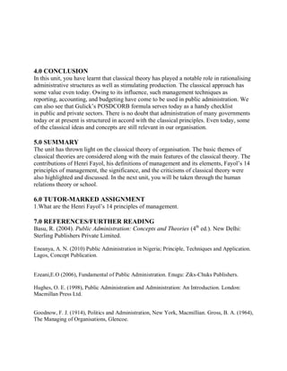 4.0 CONCLUSION 
In this unit, you have learnt that classical theory has played a notable role in rationalising 
administrative structures as well as stimulating production. The classical approach has 
some value even today. Owing to its influence, such management techniques as 
reporting, accounting, and budgeting have come to be used in public administration. We 
can also see that Gulick’s POSDCORB formula serves today as a handy checklist 
in public and private sectors. There is no doubt that administration of many governments 
today or at present is structured in accord with the classical principles. Even today, some 
of the classical ideas and concepts are still relevant in our organisation. 
5.0 SUMMARY 
The unit has thrown light on the classical theory of organisation. The basic themes of 
classical theories are considered along with the main features of the classical theory. The 
contributions of Henri Fayol, his definitions of management and its elements, Fayol’s 14 
principles of management, the significance, and the criticisms of classical theory were 
also highlighted and discussed. In the next unit, you will be taken through the human 
relations theory or school. 
6.0 TUTOR-MARKED ASSIGNMENT 
1.What are the Henri Fayol’s 14 principles of management. 
7.0 REFERENCES/FURTHER READING 
Basu, R. (2004). Public Administration: Concepts and Theories (4th ed.). New Delhi: 
Sterling Publishers Private Limited. 
Eneanya, A. N. (2010) Public Administration in Nigeria; Principle, Techniques and Application. 
Lagos, Concept Publication. 
Ezeani,E.O (2006), Fundamental of Public Administration. Enugu: Ziks-Chuks Publishers. 
Hughes, O. E. (1998), Public Administration and Administration: An Introduction. London: 
Macmillan Press Ltd. 
Goodnow, F. J. (1914), Politics and Administration, New York, Macmillian. Gross, B. A. (1964), 
The Managing of Organisations, Glencoe. 
 