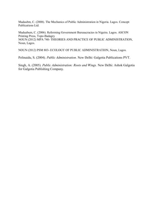 Madaubm, C. (2008). The Mechanics of Public Administration in Nigeria. Lagos. Concept 
Publications Ltd. 
Maduabum, C. (2006). Reforming Government Bureaucracies in Nigeira. Lagos. ASCON 
Printing Press, Topo-Badagry 
NOUN (2012) MPA 740- THEORIES AND PRACTICE OF PUBLIC ADMINISTRATION, 
Noun, Lagos. 
NOUN (2012) PSM 803- ECOLOGY OF PUBLIC ADMINISTRATION, Noun, Lagos. 
Polinaidu, S. (2004). Public Administration. New Delhi: Galgotia Publications PVT. 
Singh, A. (2005). Public Administration: Roots and Wings. New Delhi: Ashok Galgotia 
for Galgotia Publishing Company. 
 