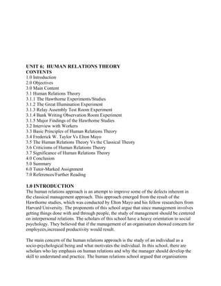 UNIT 6; HUMAN RELATIONS THEORY 
CONTENTS 
1.0 Introduction 
2.0 Objectives 
3.0 Main Content 
3.1 Human Relations Theory 
3.1.1 The Hawthorne Experiments/Studies 
3.1.2 The Great Illumination Experiment 
3.1.3 Relay Assembly Test Room Experiment 
3.1.4 Bank Writing Observation Room Experiment 
3.1.5 Major Findings of the Hawthorne Studies 
3.2 Interview with Workers 
3.3 Basic Principles of Human Relations Theory 
3.4 Frederick W. Taylor Vs Elton Mayo 
3.5 The Human Relations Theory Vs the Classical Theory 
3.6 Criticisms of Human Relations Theory 
3.7 Significance of Human Relations Theory 
4.0 Conclusion 
5.0 Summary 
6.0 Tutor-Marked Assignment 
7.0 References/Further Reading 
1.0 INTRODUCTION 
The human relations approach is an attempt to improve some of the defects inherent in 
the classical management approach. This approach emerged from the result of the 
Hawthorne studies, which was conducted by Elton Mayo and his fellow researchers from 
Harvard University. The proponents of this school argue that since management involves 
getting things done with and through people, the study of management should be centered 
on interpersonal relations. The scholars of this school have a heavy orientation to social 
psychology. They believed that if the management of an organisation showed concern for 
employees,increased productivity would result. 
The main concern of the human relations approach is the study of an individual as a 
socio-psychological being and what motivates the individual. In this school, there are 
scholars who lay emphasis on human relations and why the manager should develop the 
skill to understand and practice. The human relations school argued that organisations 
 