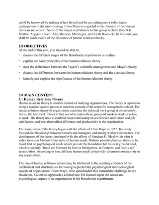 could be improved by making it less formal and by permitting more subordinate 
participation in decision-making. Elton Mayo is regarded as the founder of the human 
relations movement. Some of the major contributors to this group include Robert K. 
Merton, Argyris, Likert, Alex Balevas, McGregor, and Keith Davis etc. In this unit, you 
shall be made aware of the relevance of human relations theory. 
2.0 OBJECTIVES 
At the end of this unit, you should be able to: 
 discuss the different stages of the Hawthorne experiments or studies 
 explain the basic principles of the human relations theory 
 state the differences between the Taylor’s scientific management and Mayo’s theory 
 discuss the differences between the human relations theory and the classical theory 
 identify and explain the significance of the human relations theory. 
3.0 MAIN CONTENT 
3.1 Human Relations Theory 
Human relations theory is another method of studying organizations. The theory is reputed as 
being a reaction against person as machine concept of the scientific management school. The 
human relations theory of organization examines the informal work group at the assembly, 
that is, the line level. It tries to find out what makes these groups of workers work or refuse 
to work. The theory tries to establish what relationship exists between motivation and job 
satisfaction, and how these affect efficiency and productivity in the organization. 
The formulation of the theory began with the efforts of Elton Mayo in 1927. The study 
focused on relationship between workers and managers, and among workers themselves. The 
development of the theory continued with the efforts of Abraham H. Maslow, in what is 
today known as Maslow’s hierarchy of human needs. Maslow perceived human desire to be 
based first on psychological needs which provide the foundation for the next greatest need, 
which is security. These are followed by love or belonginess, self esteem, and finally self 
actualization. According to him, all these human needs collectively determine productivity in 
any organization. 
The rise of human relations school may be attributed to the scathing criticism of the 
mechanical and structuralists for having neglected the psychological and sociological 
aspects of organisation. Elton Mayo, who spearheaded this humanistic challenge to the 
classicists. Called his approach a clinical one. He focused upon the social and 
psychological aspect of an organisation in his Hawthorne experiments. 
 