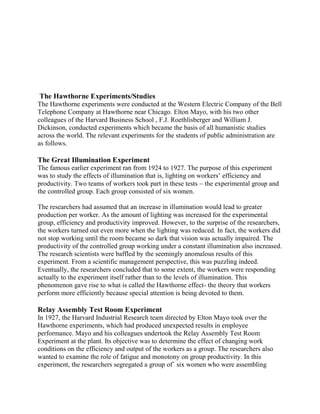 The Hawthorne Experiments/Studies 
The Hawthorne experiments were conducted at the Western Electric Company of the Bell 
Telephone Company at Hawthorne near Chicago. Elton Mayo, with his two other 
colleagues of the Harvard Business School , F.J. Roethlisberger and William J. 
Dickinson, conducted experiments which became the basis of all humanistic studies 
across the world. The relevant experiments for the students of public administration are 
as follows. 
The Great Illumination Experiment 
The famous earlier experiment ran from 1924 to 1927. The purpose of this experiment 
was to study the effects of illumination that is, lighting on workers’ efficiency and 
productivity. Two teams of workers took part in these tests – the experimental group and 
the controlled group. Each group consisted of six women. 
The researchers had assumed that an increase in illumination would lead to greater 
production per worker. As the amount of lighting was increased for the experimental 
group, efficiency and productivity improved. However, to the surprise of the researchers, 
the workers turned out even more when the lighting was reduced. In fact, the workers did 
not stop working until the room became so dark that vision was actually impaired. The 
productivity of the controlled group working under a constant illumination also increased. 
The research scientists were baffled by the seemingly anomalous results of this 
experiment. From a scientific management perspective, this was puzzling indeed. 
Eventually, the researchers concluded that to some extent, the workers were responding 
actually to the experiment itself rather than to the levels of illumination. This 
phenomenon gave rise to what is called the Hawthorne effect- the theory that workers 
perform more efficiently because special attention is being devoted to them. 
Relay Assembly Test Room Experiment 
In 1927, the Harvard Industrial Research team directed by Elton Mayo took over the 
Hawthorne experiments, which had produced unexpected results in employee 
performance. Mayo and his colleagues undertook the Relay Assembly Test Room 
Experiment at the plant. Its objective was to determine the effect of changing work 
conditions on the efficiency and output of the workers as a group. The researchers also 
wanted to examine the role of fatigue and monotony on group productivity. In this 
experiment, the researchers segregated a group of` six women who were assembling 
 