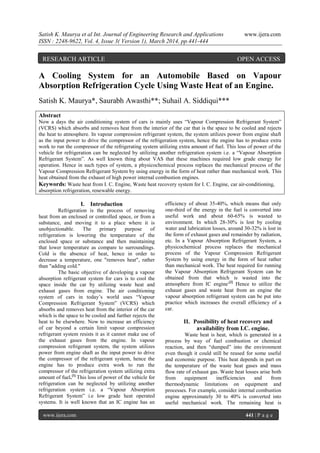 Satish K. Maurya et al Int. Journal of Engineering Research and Applications www.ijera.com
ISSN : 2248-9622, Vol. 4, Issue 3( Version 1), March 2014, pp.441-444
www.ijera.com 441 | P a g e
A Cooling System for an Automobile Based on Vapour
Absorption Refrigeration Cycle Using Waste Heat of an Engine.
Satish K. Maurya*, Saurabh Awasthi**; Suhail A. Siddiqui***
Abstract
Now a days the air conditioning system of cars is mainly uses “Vapour Compression Refrigerant System”
(VCRS) which absorbs and removes heat from the interior of the car that is the space to be cooled and rejects
the heat to atmosphere. In vapour compression refrigerant system, the system utilizes power from engine shaft
as the input power to drive the compressor of the refrigeration system, hence the engine has to produce extra
work to run the compressor of the refrigerating system utilizing extra amount of fuel. This loss of power of the
vehicle for refrigeration can be neglected by utilizing another refrigeration system i.e. a “Vapour Absorption
Refrigerant System”. As well known thing about VAS that these machines required low grade energy for
operation. Hence in such types of system, a physicochemical process replaces the mechanical process of the
Vapour Compression Refrigerant System by using energy in the form of heat rather than mechanical work. This
heat obtained from the exhaust of high power internal combustion engines.
Keywords: Waste heat from I. C. Engine, Waste heat recovery system for I. C. Engine, car air-conditioning,
absorption refrigeration, renewable energy.
I. Introduction
Refrigeration is the process of removing
heat from an enclosed or controlled space, or from a
substance, and moving it to a place where it is
unobjectionable. The primary purpose of
refrigeration is lowering the temperature of the
enclosed space or substance and then maintaining
that lower temperature as compare to surroundings.
Cold is the absence of heat, hence in order to
decrease a temperature, one "removes heat", rather
than "adding cold."
The basic objective of developing a vapour
absorption refrigerant system for cars is to cool the
space inside the car by utilizing waste heat and
exhaust gases from engine. The air conditioning
system of cars in today’s world uses “Vapour
Compression Refrigerant System” (VCRS) which
absorbs and removes heat from the interior of the car
which is the space to be cooled and further rejects the
heat to be elsewhere. Now to increase an efficiency
of car beyond a certain limit vapour compression
refrigerant system resists it as it cannot make use of
the exhaust gases from the engine. In vapour
compression refrigerant system, the system utilizes
power from engine shaft as the input power to drive
the compressor of the refrigerant system, hence the
engine has to produce extra work to run the
compressor of the refrigeration system utilizing extra
amount of fuel.[1]
This loss of power of the vehicle for
refrigeration can be neglected by utilizing another
refrigeration system i.e. a “Vapour Absorption
Refrigerant System” i.e low grade heat operated
systems. It is well known that an IC engine has an
efficiency of about 35-40%, which means that only
one-third of the energy in the fuel is converted into
useful work and about 60-65% is wasted to
environment. In which 28-30% is lost by cooling
water and lubrication losses, around 30-32% is lost in
the form of exhaust gases and remainder by radiation,
etc. In a Vapour Absorption Refrigerant System, a
physicochemical process replaces the mechanical
process of the Vapour Compression Refrigerant
System by using energy in the form of heat rather
than mechanical work. The heat required for running
the Vapour Absorption Refrigerant System can be
obtained from that which is wasted into the
atmosphere from IC engine.[2]
Hence to utilize the
exhaust gases and waste heat from an engine the
vapour absorption refrigerant system can be put into
practice which increases the overall efficiency of a
car.
II. Possibility of heat recovery and
availability from I.C. engine.
Waste heat is heat, which is generated in a
process by way of fuel combustion or chemical
reaction, and then “dumped” into the environment
even though it could still be reused for some useful
and economic purpose. This heat depends in part on
the temperature of the waste heat gases and mass
flow rate of exhaust gas. Waste heat losses arise both
from equipment inefficiencies and from
thermodynamic limitations on equipment and
processes. For example, consider internal combustion
engine approximately 30 to 40% is converted into
useful mechanical work. The remaining heat is
RESEARCH ARTICLE OPEN ACCESS
 