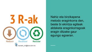 3 R-ak Nahiz eta birzikapena
metodo eraginkorra den,
beste bi ekintza egiteak
aldaketa eraginkorragoak
eragin ditzake gaur
egungo egoeran.
 