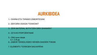 AURKIBIDEA
1.- GHANA ETA TXINAKO ZABORTEGIAK
2.- ZER DIRA OSAGAI TOXIKOAK?
3.- ZEIN MATERIAL BOTATZEN DIRA GHANARA?
4.- 2014-KO PORTZENTAIAK
5.- ONU-aren ideiak
5.1- 3 R-ak.
6.- ZABOR TEKNOLOGIKO GEHIEN DAGOEN TOKIAK
7. ELEMENTU TOXIKOEN SAILKAPENA
 