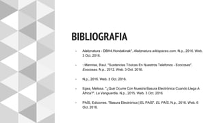 BIBLIOGRAFIA
- Alaitznatura - DBH4.Hondakinak". Alaitznatura.wikispaces.com. N.p., 2016. Web.
3 Oct. 2016.
- : Mannise, Raul. "Sustancias Tóxicas En Nuestros Telefonos - Ecocosas".
Ecocosas. N.p., 2012. Web. 3 Oct. 2016.
- N.p., 2016. Web. 3 Oct. 2016.
- Egea, Melissa. "¿Qué Ocurre Con Nuestra Basura Electrónica Cuando Llega A
África?". La Vanguardia. N.p., 2015. Web. 3 Oct. 2016
- PAÍS, Ediciones. "Basura Electrónica | EL PAÍS". EL PAÍS. N.p., 2016. Web. 6
Oct. 2016.
 