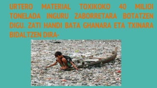 URTERO MATERIAL TOXIKOKO 40 MILIOI
TONELADA INGURU ZABORRETARA BOTATZEN
DIGU. ZATI HANDI BATA GHANARA ETA TXINARA
BIDALTZEN DIRA-
 