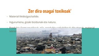 Zer dira osagai toxikoak’
- Material likido/gas/solido.
- Ingurumena, gizaki bizidunak eta natura.
- Produktu farmazeutikoak, pila, produktu radiaktiboak dituztenak, material
teknologikoak, ez organikoak…
 