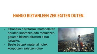 HANGO BIZTANLEEN ZER EGITEN DUTEN.
- Ghanako herritarrak materialetan
dauden kobrezko edo metalezko
gauzan biltzen dituzten dirua
lortzeko.
- Beste batzuk material hoiek
konpotzen saiatzen dira-
 