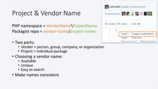 @colinodell
Project & Vendor Name
PHP namespace = VendorNameProjectName
Packagist repo = vendor-name/project-name
• Two parts:
• Vendor = person, group, company, or organization
• Project = individual package
• Choosing a vendor name:
• Available
• Unique
• Easy to search
• Make names consistent
 