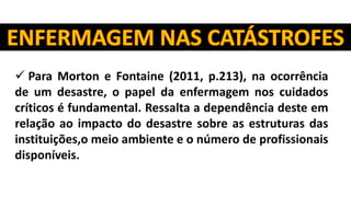  Para Morton e Fontaine (2011, p.213), na ocorrência
de um desastre, o papel da enfermagem nos cuidados
críticos é fundamental. Ressalta a dependência deste em
relação ao impacto do desastre sobre as estruturas das
instituições,o meio ambiente e o número de profissionais
disponíveis.
 