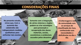 Somente com a integração
de vários sistemas e órgãos
podem-se criar estratégias
para prevenção e
recuperação dos danos
materiais, sociais,
econômicos e ambientais
causados pelos desastres.
A Enfermagem é elo
da comunidade com
os serviços de
classificação de risco,
conhecendo suas
necessidades e
deficiências no dia a
dia.
No presente estudo,
vimos que, Com o
aumento das
catástrofes são
indispensáveis medidas
qualitativas para
enfrentar tais eventos.
 