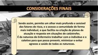 Sendo assim, permite um olhar mais profundo e sensível
dos fatores de risco, e o acesso a comunidade de forma
mais individual, o que facilita na criação de planos de
atuação e resposta em situações de catástrofes.
É da natureza do Enfermeiro trabalhar com o individuo e o
coletivo para que possa prevenir, minimizar e evitar
agravos a saúde de todas as naturezas.
 