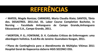  MATOS, Magda Ronizze; CARNEIRO, Maria Claudia Riato; SANTOS, Tânia
dos. DESASTRES. 2011.Vol. 01. Labor Course Completion Bachelor, in
Nursing - Faculdade Anhanguera de Campo Grande,Anhanguera
Educacional S.A., Campo Grande, 2011.
MORTON, P. G.; FONTAINE, D. K. Cuidados Críticos de Enfermagem: uma
abordagem holística. 9.ed.Rio de Janeiro: Guanabara Koogan, 2011.
Plano de Contingência para o Atendimento de Múltiplas Vítimas 2011
Hospital Geral de Itapecerica daSerra HGIS SECONCI OSS.
 
