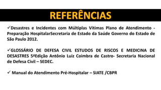 Desastres e Incidentes com Múltiplas Vítimas Plano de Atendimento -
Preparação HospitalarSecretaria de Estado da Saúde Governo do Estado de
São Paulo 2012.
GLOSSÁRIO DE DEFESA CIVIL ESTUDOS DE RISCOS E MEDICINA DE
DESASTRES 5ªEdição Antônio Luiz Coimbra de Castro- Secretaria Nacional
de Defesa Civil – SEDEC.
 Manual do Atendimento Pré-Hospitalar – SIATE /CBPR
 