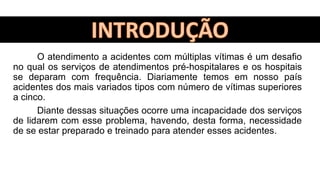 O atendimento a acidentes com múltiplas vítimas é um desafio
no qual os serviços de atendimentos pré-hospitalares e os hospitais
se deparam com frequência. Diariamente temos em nosso país
acidentes dos mais variados tipos com número de vítimas superiores
a cinco.
Diante dessas situações ocorre uma incapacidade dos serviços
de lidarem com esse problema, havendo, desta forma, necessidade
de se estar preparado e treinado para atender esses acidentes.
 