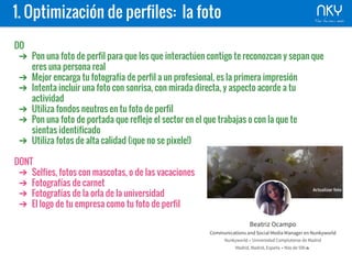 1. Optimización de perfiles: la foto
DO
➔ Pon una foto de perfil para que los que interactúen contigo te reconozcan y sepan que
eres una persona real
➔ Mejor encarga tu fotografía de perfil a un profesional, es la primera impresión
➔ Intenta incluir una foto con sonrisa, con mirada directa, y aspecto acorde a tu
actividad
➔ Utiliza fondos neutros en tu foto de perfil
➔ Pon una foto de portada que refleje el sector en el que trabajas o con la que te
sientas identificado
➔ Utiliza fotos de alta calidad (¡que no se pixele!)
DONT
➔ Selfies, fotos con mascotas, o de las vacaciones
➔ Fotografías de carnet
➔ Fotografías de la orla de la universidad
➔ El logo de tu empresa como tu foto de perfil
 