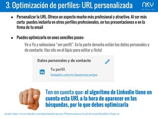 3. Optimización de perfiles: URL personalizada
● Personalizar la URL. Ofrece un aspecto mucho más profesional y atractivo. Al ser más
corta puedes incluirla en otros perfiles profesionales, en tus presentaciones o en la
firma de tu email
● Puedes optimizarla en unos sencillos pasos:
Ve a Yo y selecciona “ver perfil”. En la parte derecha están tus datos personales y
de contacto. Haz clic en el lápiz para editar y ¡listo!
Ten en cuenta que: el algoritmo de Linkedin tiene en
cuenta esta URL a la hora de aparecer en las
búsquedas, por lo que debes optimizarla
Ayuda: https://www.linkedin.com/help/linkedin/answer/594/personalizar-la-url-de-tu-perfil-publico?lang=es
 
