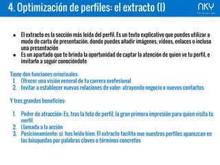 4. Optimización de perfiles: el extracto (I)
● El extracto es la sección más leída del perfil. Es un texto explicativo que puedes utilizar a
modo de carta de presentación, donde puedes añadir imágenes, vídeos, enlaces o incluso
una presentación
● Es un apartado que te brinda la oportunidad de captar la atención de quien ve tu perfil, e
invitarlo a seguir conociéndote
Tiene dos funciones principales:
1. Ofrecer una visión general de tu carrera profesional
2. Invitar a establecer nuevas relaciones de valor: atrayendo negocio o nuevos contactos
Y tres grandes beneficios:
1. Poder de atracción: Es, tras la foto de perfil, la gran primera impresión para quien visita tu
perfil,
2. Llamada a la acción
3. Posicionamiento: sí, has leído bien. El extracto facilita que nuestros perfiles aparezcan en
las búsquedas por palabras claves o términos concretos
 