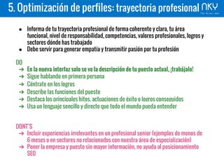5. Optimización de perfiles: trayectoria profesional
● Informa de tu trayectoria profesional de forma coherente y clara, tu área
funcional, nivel de responsabilidad, competencias, valores profesionales, logros y
sectores dónde has trabajado
● Debe servir para generar empatía y transmitir pasión por tu profesión
DO
➔ En la nueva interfaz solo se ve la descripción de tu puesto actual, ¡trabájalo!
➔ Sigue hablando en primera persona
➔ Céntrate en los logros
➔ Describe las funciones del puesto
➔ Destaca los principales hitos, actuaciones de éxito o logros conseguidos
➔ Usa un lenguaje sencillo y directo que todo el mundo pueda entender
DONT’S
➔ Incluir experiencias irrelevantes en un profesional senior (ejemplos de menos de
6 meses o en sectores no relacionados con nuestra área de especialización)
➔ Poner la empresa y puesto sin mayor información, no ayuda al posicionamiento
SEO
 