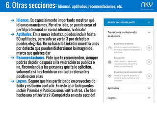 6. Otras secciones: Idiomas, aptitudes, recomendaciones, etc.
➔ Idiomas. Es especialmente importante mostrar qué
idiomas manejamos. Por otro lado, se puede crear el
perfil profesional en varios idiomas, ¡valóralo!
➔ Aptitudes. En la nueva interfaz, puedes incluir hasta
50 aptitudes, pero solo se verán 3 por defecto y
puedes elegirlas. De no hacerlo Linkedin muestra unos
por defecto que pueden distorsionar la imagen de
marca que quieres dar
➔ Recomendaciones. Pide que te recomienden, siempre
podrás decidir después si la valoración se publica o
no. Recomienda a las personas que te lo soliciten,
solamente si has tenido un contacto relevante y
positivo con ellas
➔ Logros. Seguro que has participado en proyectos de
éxito y es bueno contarlo. En este apartado puedes
incluir Premios y Publicaciones, entre otros. ¿Te han
hecho una entrevista? ¡Compártela en esta sección!
 