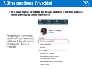 7. Otras cuestiones: Privacidad
➔ En la nueva interfaz, por defecto, tus datos de contacto y tu perfil son públicos, a
menos que edites los ajustes de privacidad
Para configurar la privacidad,
haz clic en Yo que se encuentra
en la barra de la parte superior.
Elige la opción “Ajustes y
Privacidad”
 