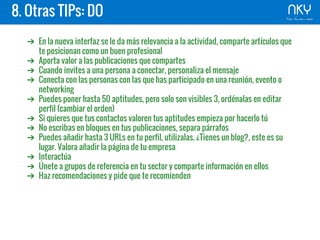 8. Otras TIPs: DO
➔ En la nueva interfaz se le da más relevancia a la actividad, comparte artículos que
te posicionan como un buen profesional
➔ Aporta valor a las publicaciones que compartes
➔ Cuando invites a una persona a conectar, personaliza el mensaje
➔ Conecta con las personas con las que has participado en una reunión, evento o
networking
➔ Puedes poner hasta 50 aptitudes, pero solo son visibles 3, ordénalas en editar
perfil (cambiar el orden)
➔ Si quieres que tus contactos valoren tus aptitudes empieza por hacerlo tú
➔ No escribas en bloques en tus publicaciones, separa párrafos
➔ Puedes añadir hasta 3 URLs en tu perfil, utilizalas. ¿Tienes un blog?, este es su
lugar. Valora añadir la página de tu empresa
➔ Interactúa
➔ Únete a grupos de referencia en tu sector y comparte información en ellos
➔ Haz recomendaciones y pide que te recomienden
 