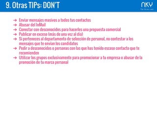 9. Otras TIPs: DON’T
➔ Enviar mensajes masivos a todos tus contactos
➔ Abusar del InMail
➔ Conectar con desconocidos para hacerles una propuesta comercial
➔ Publicar en exceso (más de una vez al día)
➔ Si perteneces al departamento de selección de personal, no contestar a los
mensajes que te envían los candidatos
➔ Pedir a desconocidos o personas con las que has tenido escaso contacto que te
recomienden
➔ Utilizar los grupos exclusivamente para promocionar a tu empresa o abusar de la
promoción de tu marca personal
 
