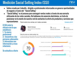 Medición Social Selling Index (SSI)
● Índice creado por LinkedIn, dirigido a profesionales interesados en generar oportunidades
de negocio a través del “Social Selling”
● “Social Selling” es el proceso para conseguir ventas reales a través de una correcta
utilización de las redes sociales. No hablamos de comercio electrónico, se trata de
posicionar en la mente de nuestra red de contactos la oferta de productos y servicios que
representamos
El SSI mide la
eficacia con la que
estableces:
1. Tu marca
profesional
2. Encuentras a las
personas adecuadas
3. Interactúas con
información y creas
relaciones
Se actualiza a diario
 
