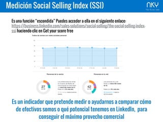 Es una función “escondida” Puedes acceder a ella en el siguiente enlace:
https://business.linkedin.com/sales-solutions/social-selling/the-social-selling-index-
ssi haciendo clic en Get your score free
Es un indicador que pretende medir o ayudarnos a comparar cómo
de efectivos somos o qué potencial tenemos en LinkedIn, para
conseguir el máximo provecho comercial
Medición Social Selling Index (SSI)
 